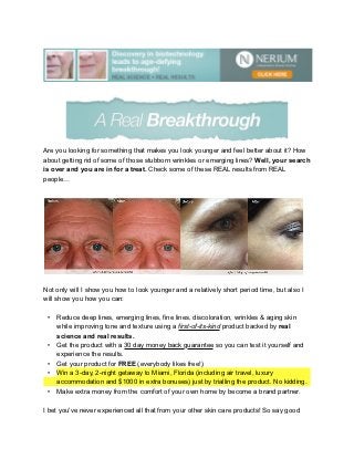 Are you looking for something that makes you look younger and feel better about it? How
about getting rid of some of those stubborn wrinkles or emerging lines? Well, your search
is over and you are in for a treat. Check some of these REAL results from REAL
people…




Not only will I show you how to look younger and a relatively short period time, but also I
will show you how you can:

 •   Reduce deep lines, emerging lines, fine lines, discoloration, wrinkles & aging skin
     while improving tone and texture using a first-of-its-kind product backed by real
     science and real results.
 •   Get the product with a 30 day money back guarantee so you can test it yourself and
     experience the results.
 •   Get your product for FREE (everybody likes free!)
 •   Win a 3-day, 2-night getaway to Miami, Florida (including air travel, luxury
     accommodation and $1000 in extra bonuses) just by trialling the product. No kidding.
 •   Make extra money from the comfort of your own home by become a brand partner.

I bet you've never experienced all that from your other skin care products! So say good
 