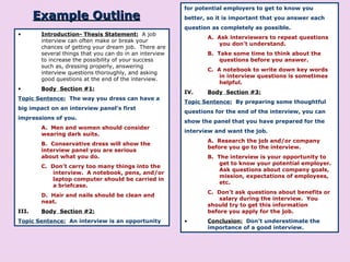 Example Outline Introduction- Thesis Statement:   A job interview can often make or break your chances of getting your dream job.  There are several things that you can do in an interview to increase the possibility of your success such as, dressing properly, answering interview questions thoroughly, and asking good questions at the end of the interview. Body  Section #1: Topic Sentence:   The way you dress can have a big impact on an interview panel’s first impressions of you. A.  Men and women should consider  wearing dark suits. B.  Conservative dress will show the  interview panel you are serious  about what you do. C.  Don’t carry too many things into the  interview.  A notebook, pens, and/or  laptop computer should be carried in  a briefcase. D.  Hair and nails should be clean and  neat. III. Body  Section #2: Topic Sentence:   An interview is an opportunity for potential employers to get to know you better, so it is important that you answer each question as completely as possible. A.  Ask interviewers to repeat questions  you don’t understand. B.  Take some time to think about the  questions before you answer. C.  A notebook to write down key words  in interview questions is sometimes  helpful. IV. Body  Section #3: Topic Sentence:   By preparing some thoughtful questions for the end of the interview, you can show the panel that you have prepared for the interview and want the job. A.  Research the job and/or company  before you go to the interview. B.  The interview is your opportunity to  get to know your potential employer.  Ask questions about company goals,  mission, expectations of employees,  etc. C.  Don’t ask questions about benefits or  salary during the interview.  You  should try to get this information  before you apply for the job. Conclusion:   Don’t underestimate the importance of a good interview. 