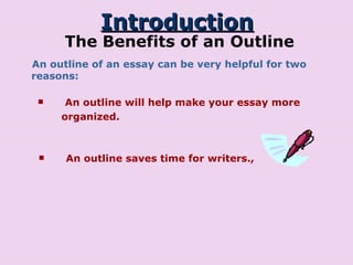 Introduction The Benefits of an Outline An outline of an essay can be very helpful for two reasons: An outline will help make your essay more organized.  An outline saves time for writers., 