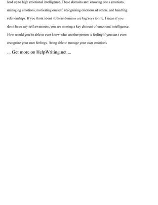 lead up to high emotional intelligence. These domains are: knowing one s emotions,
managing emotions, motivating oneself, recognizing emotions of others, and handling
relationships. If you think about it, these domains are big keys to life. I mean if you
don t have any self awareness, you are missing a key element of emotional intelligence.
How would you be able to ever know what another person is feeling if you can t even
recognize your own feelings. Being able to manage your own emotions
... Get more on HelpWriting.net ...
 