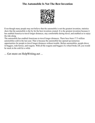 The Automobile Is Not The Best Invention
Even though many people may not believe that the automobile is not the greatest invention, statistics
show that the automobile is the by far the best invention created. It is the greatest invention because it
has enabled America to travel longer distances, stay comfortable during travel, and enabled us to enjoy
the ride along.
The automobile has enabled Americans to travel longer distances. There have been 17.5 million
automobiles sold in the last year. That is because the automobile has opened up numerous
opportunities for people to travel longer distances without trouble. Before automobiles, people drove
in buggies, rode horses, and wagons. With all the wagons and buggies if a wheel broke off, you would
be stuck in the cold for a while
... Get more on HelpWriting.net ...
 