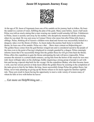 Jason Of Argonauts Journey Essay
At the age of 20, Jason of Argonauts loses one of his sandals on his journey back to Iolkos. He loses
the sandal in a current of water, fulfilling the plan of the gods. Many years before, Jason s half uncle
Pelias was told an oracle stating that a man wearing one sandal would someday kill him. Unbeknown
to Pelias, Jason is secretly sent away by his mother, who deceptively mourns his death convincing
others he was dead. He was sent away to Centaur Chiron who raises him after Pelias kills Jason s
siblings. Pelias, thinking all of Aerson s children were dead and Aerson was successfully locked in a
dungeon, takes over the throne of Iolkos. As Jason makes the journey back home to reclaim the
throne, he loses one of his sandals. Pelias see s that ... Show more content on Helpwriting.net ...
The golden fleece comes from the god Hermes winged ram and is considered sacred to the people of
the time even to the point of having it displayed in a temple guarded by a dragon. Pelias cunningly
informs Jason that if he successfully brings him the golden fleece he will give him back the throne.
Pelias offers this expedition to gain the throne anticipating the task will prove impossible. Pelias
assumes the mission is a certain death sentence, saving him from the horror of the oracle he was once
told. Jason willingly takes on the challenge, boldly organizing a strong group of people to sail with
him and having a special ship built for the voyage. On the expedition Medea, who later became Jason
s wife, uses her sorcery powers to help Jason obtain the golden fleece by assisting in the completion of
the tasks given to him by her father, the king. Jason successfully brings Pelias the golden fleece, but
Pelias, never truly planning on giving up the throne refuses to let Jason regain his families rightful
rule. These acts result in Jason having the opportunity to meet a wide variety of women many of
whom he falls in love with before he leaves
... Get more on HelpWriting.net ...
 