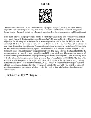 Hs2 Rail
What are the estimated economic benefits of the high speed two (HS2) railway and what will the
impact be on the economy in the long run. Table of contents Introduction 1 Research background 1
Research aim 1 Research objectives 2 Research questions 2 ... Show more content on Helpwriting.net
...
How many jobs will this project create once it is complete? Would these jobs be mainly long term or
short term? How will this impact the overall job market?). Research objectives The two research
objectives for this study are as follows; To explore the proposed cost to date for HS2; To look at the
estimated effect on the economy in terms of jobs and revenues in the long run. Research questions The
two research questions that follow on from the aim and objectives above are as follows; Will the build
of HS2 benefit the economy in the long run? What effect will HS2 have on revenue and jobs in the
long run? Issues The contemporary issues identified with HS2 are as follows, it is being funded by the
government and is a sizable project, according to a BBC news article that follows the development of
HS2 to date the government have the proposed budget currently standing at £42.6bn, estimating that it
will take a long while to complete with the proposed date of completion in 2032 2033. The state of the
economy at different points in the project will affect this in regard to the government always having
sufficient funds for HS2. (British Government, 2013) The cost of fares is not known apart from the
official government estimates show fare revenues of up to £34bn over a 60 year period. In terms of
creating employment government Ministers claim the London West Midlands section alone would
create around
... Get more on HelpWriting.net ...
 