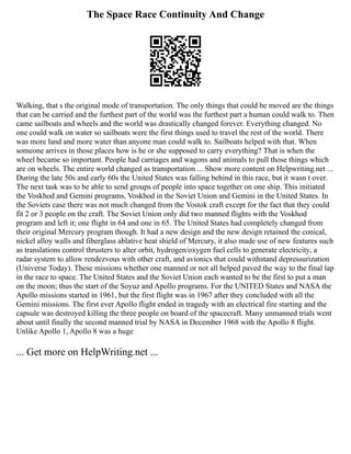 The Space Race Continuity And Change
Walking, that s the original mode of transportation. The only things that could be moved are the things
that can be carried and the furthest part of the world was the furthest part a human could walk to. Then
came sailboats and wheels and the world was drastically changed forever. Everything changed. No
one could walk on water so sailboats were the first things used to travel the rest of the world. There
was more land and more water than anyone man could walk to. Sailboats helped with that. When
someone arrives in those places how is he or she supposed to carry everything? That is when the
wheel became so important. People had carriages and wagons and animals to pull those things which
are on wheels. The entire world changed as transportation ... Show more content on Helpwriting.net ...
During the late 50s and early 60s the United States was falling behind in this race, but it wasn t over.
The next task was to be able to send groups of people into space together on one ship. This initiated
the Voskhod and Gemini programs, Voskhod in the Soviet Union and Gemini in the United States. In
the Soviets case there was not much changed from the Vostok craft except for the fact that they could
fit 2 or 3 people on the craft. The Soviet Union only did two manned flights with the Voskhod
program and left it; one flight in 64 and one in 65. The United States had completely changed from
their original Mercury program though. It had a new design and the new design retained the conical,
nickel alloy walls and fiberglass ablative heat shield of Mercury, it also made use of new features such
as translations control thrusters to alter orbit, hydrogen/oxygen fuel cells to generate electricity, a
radar system to allow rendezvous with other craft, and avionics that could withstand depressurization
(Universe Today). These missions whether one manned or not all helped paved the way to the final lap
in the race to space. The United States and the Soviet Union each wanted to be the first to put a man
on the moon; thus the start of the Soyuz and Apollo programs. For the UNITED States and NASA the
Apollo missions started in 1961, but the first flight was in 1967 after they concluded with all the
Gemini missions. The first ever Apollo flight ended in tragedy with an electrical fire starting and the
capsule was destroyed killing the three people on board of the spacecraft. Many unmanned trials went
about until finally the second manned trial by NASA in December 1968 with the Apollo 8 flight.
Unlike Apollo 1, Apollo 8 was a huge
... Get more on HelpWriting.net ...
 