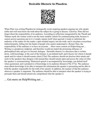 Desirable Rhetoric In Phaedrus
When Plato was writing Phaedrus he strategically wrote inspiring speakers arguing one who speaks
noble and well must know the truth about the subject he is going to discuss. Likewise, Plato did not
forgot about the responsibility of an audience. According to reflections inaugurated by the Theuth and
Thamus myth, the written word is not the most suitable vehicle for communicating truth, because it
cannot answer questions put to it; it simply repeats itself when queried; it tends to substitute the
authority of the author for the reader s open minded inquiry into the truth; and it circulates everywhere
indiscriminately, falling into the hands of people who cannot understand it. (Kraut) Thus, the
responsibility of the audience is to have an accurate ... Show more content on Helpwriting.net ...
Writing is a ponderous midpoint, and therefore would not match the promising influence of
philosophical take and give in Socratic dialogue . Desirable rhetoric is a discourse that is written
down, with knowledge, in the soul of the listener; it can defend itself, and it knows for whom it should
speak and for whom it should remain silent (276a) The audience should not disclose their minds and
souls to the speakers they disagree with instead they should remain open and access the value of what
the speaker is communicating. Dialectical speech is accompanied by knowledge, can defend itself
when questioned, and is productive of knowledge in its audience (Kraut) (276e 277a). The audience
must obtain knowledge to be able to interpret the information the speaker is presenting and be able to
hold the speaker responsible for the truth of his speech. In addition, the manner of that the audience
observes a speaker is important. The audience should be able to interpret when the speaker is trying to
persuade them and should attentively comprehend what the speaker is
... Get more on HelpWriting.net ...
 
