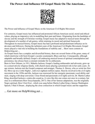 The Power And Influence Of Gospel Music On The American...
The Power and Influence of Gospel Music on the American Civil Rights Movement
For centuries, Gospel music has influenced and promoted African American social, moral and ethical
values, playing an imperative role in modelling their past and future. Originating from the hardships of
slavery and the strength of Christian worship, Gospel music has adapted to musical tastes through the
development of a number of sub genres, while retaining its moral and spiritual framework.
Throughout its musical history, Gospel music has had a profound and predominant influence on its
devotees and followers. During the turbulent years of the American Civil Rights Movement, Gospel
music played a vital role in building the foundations of stability and ... Show more content on
Helpwriting.net ...
As Gospel music has a complex and diversified history, there are several forms of the genre, many of
which intertwine with Soul (Gospel s secular counterpart), Blues and Jazz. Consequently, although
adaptable and broadly defined, Gospel s all embracing musical lesson of spiritual contemplation and
persistence, has always been a constant reminder for its enthusiasts.
Born in New Orleans, in 1911, Mahalia Jackson, Gospel s leading ambassador and advocate, grew up
in a conservatively religious family, with church music playing a prominent role in her early years. At
age sixteen, Jackson met the Gospel composer and arranger, Thomas A. Dorsey, who co wrote her first
hit, Move up on a Little Higher , sold over eighteen million copies. Heavily involved in the civil rights
movement in the 1950s and 60s, Jackson was renowned for her energetic passionate vocal ability and
style, singing with deep conviction. Close friend and passionate civil rights activist, Dr. Martin Luther
King, described Jackson s contra alto sound as, A voice like this one comes not once in a century, but
once in a millennium (New Encyclopaedia, 2017). One of her famous adaptations, was the originally
Negro spiritual, How I Got Over , which was sung before Martin Luther King s famous Washington
Speech, I Had A Dream , displaying the close connection in which Gospel music and the supporters
... Get more on HelpWriting.net ...
 