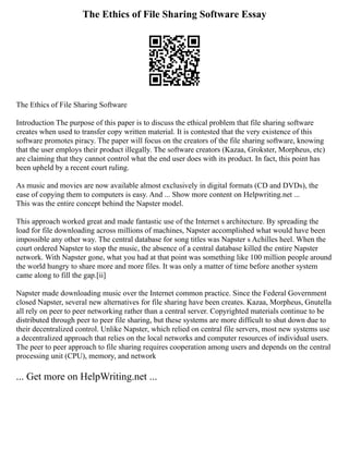 The Ethics of File Sharing Software Essay
The Ethics of File Sharing Software
Introduction The purpose of this paper is to discuss the ethical problem that file sharing software
creates when used to transfer copy written material. It is contested that the very existence of this
software promotes piracy. The paper will focus on the creators of the file sharing software, knowing
that the user employs their product illegally. The software creators (Kazaa, Grokster, Morpheus, etc)
are claiming that they cannot control what the end user does with its product. In fact, this point has
been upheld by a recent court ruling.
As music and movies are now available almost exclusively in digital formats (CD and DVDs), the
ease of copying them to computers is easy. And ... Show more content on Helpwriting.net ...
This was the entire concept behind the Napster model.
This approach worked great and made fantastic use of the Internet s architecture. By spreading the
load for file downloading across millions of machines, Napster accomplished what would have been
impossible any other way. The central database for song titles was Napster s Achilles heel. When the
court ordered Napster to stop the music, the absence of a central database killed the entire Napster
network. With Napster gone, what you had at that point was something like 100 million people around
the world hungry to share more and more files. It was only a matter of time before another system
came along to fill the gap.[ii]
Napster made downloading music over the Internet common practice. Since the Federal Government
closed Napster, several new alternatives for file sharing have been creates. Kazaa, Morpheus, Gnutella
all rely on peer to peer networking rather than a central server. Copyrighted materials continue to be
distributed through peer to peer file sharing, but these systems are more difficult to shut down due to
their decentralized control. Unlike Napster, which relied on central file servers, most new systems use
a decentralized approach that relies on the local networks and computer resources of individual users.
The peer to peer approach to file sharing requires cooperation among users and depends on the central
processing unit (CPU), memory, and network
... Get more on HelpWriting.net ...
 