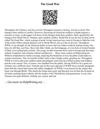 The Good War
Throughout all of history, war has evolved. Throughout America s history, war has evolved. War
changes from conflict to conflict. However, discussing all American conflicts in depth requires a
semester or more, so this paper will focus on the changes from three conflicts. More specifically, the
changes from World War II, Vietnam, and a modern conflict. World War II was the last of what can be
called The Good War , where a group of good, loving American boys went to Europe to fight the evils
of the world. Public opinion played a role in World War II, just as it has in all wars. Throughout
WWII, it was thought, by the American public at least, that our solders could do nothing wrong. Our
boys ere still that,, just boys. Boys who didn t think, use foul language, or even look at women besides
ol Mary Lou waiting back at home. The young, lovable American boys went to Europe and their duty
without complaint, and certainly without misbehavior. ... Show more content on Helpwriting.net ...
Without comprehensive media coverage, depicting the brutalities of war, the pubic could make no
certain conclusions. This covered the solders trails as they fought a dirty, grueling war. Throughout
WWII it is kown that some soldiers raped and pillaged, some may have killed women and children,
and the even cussed. This, of course, was shielded from the public, leaving WWII to be a good war
Vietnam was a different story. Vietnam may be the exact opposite of WWII from a morale standpoint,
from both the citizen back home and soldier standpoint. In WWII, it was known by the solders that
home was through Berlin. This meant the troops had a goal, and that goal was tot beat the German on
all fronts, pushing them to Berlin, kill the leaders of the Third Reich, and going home. It was clear.
Vietnam was quite different. Nobody saw a point, and end
... Get more on HelpWriting.net ...
 