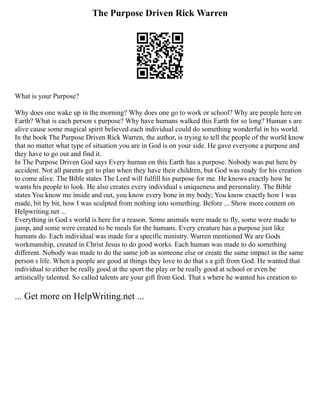 The Purpose Driven Rick Warren
What is your Purpose?
Why does one wake up in the morning? Why does one go to work or school? Why are people here on
Earth? What is each person s purpose? Why have humans walked this Earth for so long? Human s are
alive cause some magical spirit believed each individual could do something wonderful in his world.
In the book The Purpose Driven Rick Warren, the author, is trying to tell the people of the world know
that no matter what type of situation you are in God is on your side. He gave everyone a purpose and
they have to go out and find it.
In The Purpose Driven God says Every human on this Earth has a purpose. Nobody was put here by
accident. Not all parents get to plan when they have their children, but God was ready for his creation
to come alive. The Bible states The Lord will fulfill his purpose for me. He knows exactly how he
wants his people to look. He also creates every individual s uniqueness and personality. The Bible
states You know me inside and out, you know every bone in my body; You know exactly how I was
made, bit by bit, how I was sculpted from nothing into something. Before ... Show more content on
Helpwriting.net ...
Everything in God s world is here for a reason. Some animals were made to fly, some were made to
jump, and some were created to be meals for the humans. Every creature has a purpose just like
humans do. Each individual was made for a specific ministry. Warren mentioned We are Gods
workmanship, created in Christ Jesus to do good works. Each human was made to do something
different. Nobody was made to do the same job as someone else or create the same impact in the same
person s life. When a people are good at things they love to do that s a gift from God. He wanted that
individual to either be really good at the sport the play or be really good at school or even be
artistically talented. So called talents are your gift from God. That s where he wanted his creation to
... Get more on HelpWriting.net ...
 