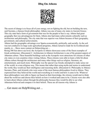Dbq On Athens
The secret of change is to focus all of your energy, not on fighting the old, but on building the new,
said Socrates, a famous Greek philosopher. Athens was one of many city states in Ancient Greece.
This city state had a form of government that was for the people to have a say. Athens had great
geography that was advantageous for them. Athens also had many achievements culturally such as
architecture and philosophy. The city state that was superior was Athens because of their geography,
government, and cultural achievements.
Athens had the geographic advantage over Sparta economically, politically, and socially. As the soil
was not conductive to large scale agricultural programs, Athens turned to trade for its livelihood and
mainly, to ... Show more content on Helpwriting.net ...
Rising 500 feet above sea level, the Acropolis in Athens showcases some of the finest examples of
Greek architecture. (Document C: Architecture in Athens) Architecture is one of the greatest aspects of
Athenian culture. These beautiful buildings such as the Acropolis were attractions for citizens of other
city states or even countries when visiting Athens, These citizens were able to learn a little bit about
Athens culture through the architecture and many other things such as religion, literature, art,
entertainment, and much more. Philosophy was the special way Greeks attempted to make sense out
of the world, in a non religious way. This means that rather than using myths and stories to understand
the world, they would use their intelligence and reasoning skills. (Document G: Philosophy in Athens)
Socrates, Plato, and Aristotle who were some of the most famous philosophers lived in Athens. They
expressed how they believed the world and everything in it works and how it came to be. Whatever
these philosophers were able to figure out based on their knowledge, the citizens would start to think
about the world too and choose their beliefs on how it worked and came to be. Citizens were also able
to learn about Athens culture through the philosophy because they would be able to see what
Athenians believed and compare it to their beliefs. These are all reasons why Athens is
... Get more on HelpWriting.net ...
 