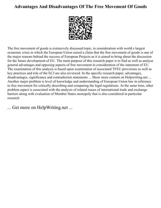 Advantages And Disadvantages Of The Free Movement Of Goods
The free movement of goods is extensively discussed topic, in consideration with world s largest
economic crisis in which the European Union raised a claim that the free movement of goods is one of
the major reasons behind the success of European Projects as it is aimed to bring about the discussion
for the future development of EU. The main purpose of this research paper is to find as well as analyse
general advantages and opposing aspects of free movement in consideration of the statement of EU.
The examination of this analysis is based upon examination of associated TFEU provisions as well as
key practices and role of the ECJ are also reviewed. In the specific research paper, advantages,
disadvantages, significance and contradiction statements ... Show more content on Helpwriting.net ...
Another major problem is level of knowledge and understanding of European Union law in reference
to free movement for critically describing and comparing the legal regulations. At the same time, other
problem aspect is associated with the analysis of related issues of international trade and exchange
barriers along with evaluation of Member States monopoly that is also considered in particular
research
... Get more on HelpWriting.net ...
 