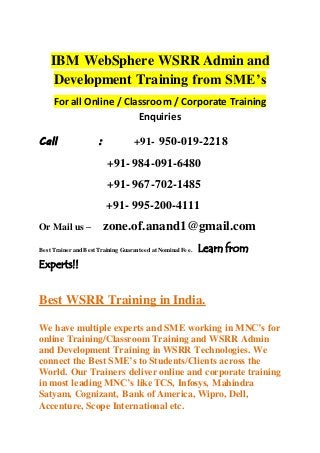 IBM WebSphere WSRR Admin and
Development Training from SME’s
For all Online / Classroom / Corporate Training
Enquiries
Call : +91- 950-019-2218
+91- 984-091-6480
+91- 967-702-1485
+91- 995-200-4111
Or Mail us – zone.of.anand1@gmail.com
Best Trainer and Best Training Guaranteed at Nominal Fee. Learn from
Experts!!
Best WSRR Training in India.
We have multiple experts and SME working in MNC’s for
online Training/Classroom Training and WSRR Admin
and Development Training in WSRR Technologies. We
connect the Best SME’s to Students/Clients across the
World. Our Trainers deliver online and corporate training
in most leading MNC’s like TCS, Infosys, Mahindra
Satyam, Cognizant, Bank of America, Wipro, Dell,
Accenture, Scope International etc.
 