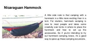 Nicaraguan Hammock
A little side note is that camping with a
hammock is a little more exciting than in a
tent. For starters, hammock camping is
new to most people and takes some
creativity over tents in where to place the
hammock and how to set up the
accessories. So if you're intending to try
out hammock camping, bravo, it's a good
way to spice up those camping excursions.
 