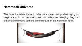 Hammock Universe
The three important items to take on a camp outing when trying to
keep warm in a hammock are an adequate sleeping bag, a
underneath sleeping pad and an underquilt for the hammock itself.
 