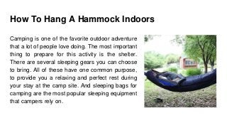 How To Hang A Hammock Indoors
Camping is one of the favorite outdoor adventure
that a lot of people love doing. The most important
thing to prepare for this activity is the shelter.
There are several sleeping gears you can choose
to bring. All of these have one common purpose,
to provide you a relaxing and perfect rest during
your stay at the camp site. And sleeping bags for
camping are the most popular sleeping equipment
that campers rely on.
 