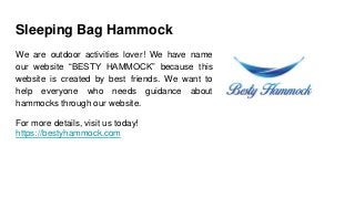 Sleeping Bag Hammock
We are outdoor activities lover! We have name
our website “BESTY HAMMOCK” because this
website is created by best friends. We want to
help everyone who needs guidance about
hammocks through our website.
For more details, visit us today!
https://bestyhammock.com
 