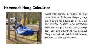Hammock Hang Calculator
Aside from having portability as their
basic feature, Coleman sleeping bags
also have other advantages. They are
not merely cushion and protection
from the rough ground during sleep,
they can give warmth to you at night.
They are padded and their fabrics can
prevent the cold air slip inside.
 