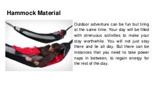 Hammock Material
Outdoor adventure can be fun but tiring
at the same time. Your day will be filled
with strenuous activities to make your
stay worthwhile. You will not just stay
there and lie all day. But there can be
instances that you need to take power
naps in between, to regain energy for
the rest of the day.
 