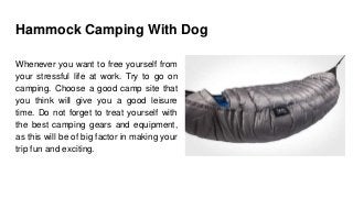 Hammock Camping With Dog
Whenever you want to free yourself from
your stressful life at work. Try to go on
camping. Choose a good camp site that
you think will give you a good leisure
time. Do not forget to treat yourself with
the best camping gears and equipment,
as this will be of big factor in making your
trip fun and exciting.
 
