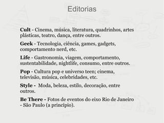 Editorias Cult  - Cinema, música, literatura, quadrinhos, artes plásticas, teatro, dança, entre outros. Geek  - Tecnologia, ciência, games, gadgets, comportamento nerd, etc. Life  - Gastronomia, viagem, comportamento, sustentabilidade, nightlife, consumo, entre outros. Pop  - Cultura pop e universo teen; cinema, televisão, música, celebridades, etc. Style -   Moda, beleza, estilo, decoração, entre outros. Be There -  Fotos de eventos do eixo Rio de Janeiro - São Paulo (a princípio). 
