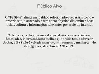 Público Alvo O “Be Style” atinge um público selecionado que, assim como o próprio site, é antenado e tem como objetivo disseminar boas ideias, cultura e informações relevantes por meio da internet. Os leitores e colaboradores do portal são pessoas criativas, descoladas, interessadas no melhor que a vida tem a oferecer. Assim, o Be Style é voltado para jovens - homens e mulheres - de 18 à 35 anos, das classes A/B e B/C. 