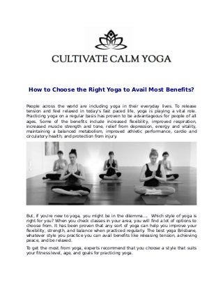 How to Choose the Right Yoga to Avail Most Benefits?
People across the world are including yoga in their everyday lives. To release
tension and feel relaxed in today's fast paced life, yoga is playing a vital role.
Practicing yoga on a regular basis has proven to be advantageous for people of all
ages. Some of the benefits include increased flexibility, improved respiration,
increased muscle strength and tone, relief from depression, energy and vitality,
maintaining a balanced metabolism, improved athletic performance, cardio and
circulatory health, and protection from injury.
But, If you're new to yoga, you might be in the dilemma…. Which style of yoga is
right for you? When you check classes in your area, you will find a lot of options to
choose from. It has been proven that any sort of yoga can help you improve your
flexibility, strength, and balance when practiced regularly. The best yoga Brisbane,
whatever style you practice you can avail benefits like releasing tension, achieving
peace, and be relaxed.
To get the most from yoga, experts recommend that you choose a style that suits
your fitness level, age, and goals for practicing yoga.
 