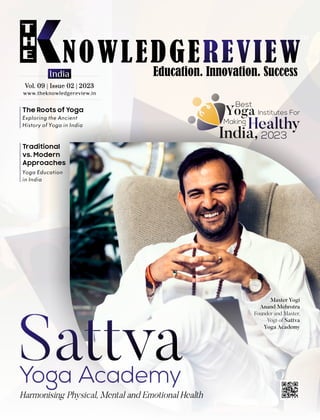 www.theknowledgereview.in
Vol. 09 | Issue 02 | 2023
Vol. 09 | Issue 02 | 2023
Vol. 09 | Issue 02 | 2023
India
Exploring the Ancient
History of Yoga in India
The Roots of Yoga
Yoga Education
in India
Traditional
vs. Modern
Approaches
Master Yogi
Anand Mehrotra
Founder and Master,
Yogi of Sattva
Yoga Academy
Yoga
Best
Institutes For
Healthy
Making
India, 2023
 