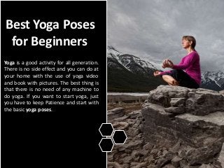 Best Yoga Poses
for Beginners
Yoga is a good activity for all generation.
There is no side effect and you can do at
your home with the use of yoga video
and book with pictures. The best thing is
that there is no need of any machine to
do yoga. If you want to start yoga, just
you have to keep Patience and start with
the basic yoga poses.
 