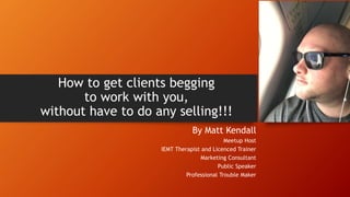 How to get clients begging
to work with you,
without have to do any selling!!!
By Matt Kendall
Meetup Host
IEMT Therapist and Licenced Trainer
Marketing Consultant
Public Speaker
Professional Trouble Maker
 