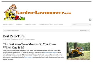 PR IVAC Y POL IC Y    C ON TAC T     D EFAU L T-BOXES       GAR D EN L AN D SC APIN G D ESIGN VID EO      Search



     Building Green Houses                                                                                         Push Mower




Best Zero Turn
by MR.GREEN on FEBRUA RY 18, 2012 · LEA V E A COMMENT




The Best Zero Turn Mower-Do You Know
Which One It Is?
Though most of the people really enjoy their lawns, they're less enamored of cutting them. Most
people prefer to get the lawn cut in a hurry, fueling a demand for the best zero turn mower which
allows less physical demands of their operators. People who have in excess of an acre of lawn to
take care of might be well-suited to lawn tractors, but these deal poorly with obstacles such as rocks,
shrubs and trees.
 
