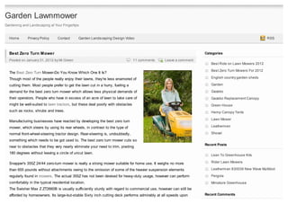 Garden Lawnmower
Gardening and Landscaping at Your Fingertips


  Home       Privacy Policy     Contact       Garden Landscaping Design Video                                                                        RSS



  Best Zero Turn Mower                                                                                           Categories
  Posted on January 31, 2012 by Mr.Green                                        11 comments   Leave a comment
                                                                                                                    Best Ride on Lawn Mowers 2012

                                                                                                                    Best Zero Turn Mowers For 2012
  The Best Zero Turn Mower-Do You Know Which One It Is?
  Though most of the people really enjoy their lawns, they're less enamored of                                      English country garden sheds

  cutting them. Most people prefer to get the lawn cut in a hurry, fueling a                                        Garden

  demand for the best zero turn mower which allows less physical demands of                                         Gazebo
  their operators. People who have in excess of an acre of lawn to take care of                                     Gazebo Replacement Canopy
  might be well-suited to lawn tractors, but these deal poorly with obstacles                                       Green House
  such as rocks, shrubs and trees.                                                                                  Hemp Canopy Tents
                                                                                                                    Lawn Mower
  Manufacturing businesses have reacted by developing the best zero turn
  mower, which steers by using its rear wheels, in contrast to the type of                                          Leathermen

  normal front-wheel-steering tractor design. Rear-steering is, undoubtedly,                                        Shovel

  something which needs to be got used to. The best zero turn mower cuts so
                                                                                                                 Recent Posts
  near to obstacles that they very nearly eliminate your need to trim, pivoting
  180 degrees without leaving a circle of uncut lawn.
                                                                                                                    Lean To Greenhouse Kits

  Snapper's 355Z 24/44 zero-turn mower is really a strong mower suitable for home use. It weighs no more            Rider Lawn Mowers

  than 655 pounds without attachments owing to the omission of some of the heavier suspension elements              Leatherman 830039 New Wave Multitool

  regularly found in mowers. The actual 355Z has not been devised for heavy-duty usage, however can perform         Pergola
  comfortably in the typical residential location.                                                                  Miniature Greenhouse
  The Swisher Max Z ZT2660B is usually sufficiently sturdy with regard to commercial use, however can still be
  afforded by homeowners. Its large-but-stable Sixty inch cutting deck performs admirably at all speeds upon     Recent Comments
 