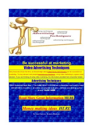 Be successful at marketing.
Video Advertising Techniques
Only those who have the time, and knowledge aboutadvertising techniques can be successful at
marketing. To stay relevant and properlypromote your business, using video marketing is a great smart
decision. If you are thinking of using video marketing, the information provided here should be helpful.
Advertising Techniques
FREE! Download Right Now…”The SAME EXACT SYSTEM two ex-homeless men used to make
$464,913.00 in 3 months — all online, on complete auto-pilot….without ever picking up the
phone!”CLICK HERE
Read More Great Information HERE
Money making ideas HERE
To Your Success Renata Rimkute
 