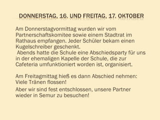 Am Donnerstagvormittag wurden wir vom Partnerschaftskomitee sowie einem Stadtrat im Rathaus empfangen. Jeder Schüler bekam einen Kugelschreiber geschenkt.  Abends hatte die Schule eine Abschiedsparty für uns in der ehemaligen Kapelle der Schule, die zur Cafeteria umfunktioniert worden ist, organisiert.  Am Freitagmittag hieß es dann Abschied nehmen: Viele Tränen flossen!  Aber wir sind fest entschlossen, unsere Partner wieder in Semur zu besuchen! 