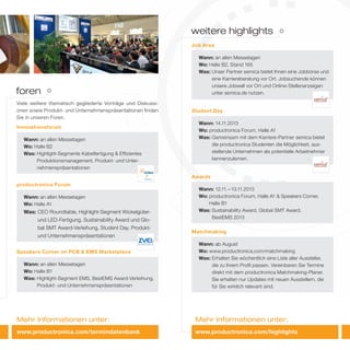 Mehr Informationen unter:Mehr Informationen unter:
Wann: 12.11.–13.11.2013
Wo: productronica Forum, Halle A1 & Speakers Corner,
Halle B1
Was: Sustainability Award, Global SMT Award,
BestEMS 2013
Awards
Wann: ab August
Wo: www.productronica.com/matchmaking
Was: Erhalten Sie wöchentlich eine Liste aller Aussteller,
die zu Ihrem Profil passen. Vereinbaren Sie Termine
direkt mit dem productronica Matchmaking-Planer.
Sie erhalten nur Updates mit neuen Ausstellern, die
für Sie wirklich relevant sind.
Matchmaking
weitere highlights
Wann: an allen Messetagen
Wo: Halle B1
Was: Highlight-Segment EMS, BestEMS Award-Verleihung,
Produkt- und Unternehmenspräsentationen
Speakers Corner im PCB & EMS Marketplace
Innovationsforum
Wann: an allen Messetagen
Wo: Halle B2
Was: Highlight-Segmente Kabelfertigung & Effizientes
Produktionsmanagement, Produkt- und Unter-
nehmenspräsentationen
Viele weitere thematisch gegliederte Vorträge und Diskussi-
onen sowie Produkt- und Unternehmenspräsentationen finden
Sie in unseren Foren.
Wann: an allen Messetagen
Wo: Halle A1
Was: CEO Roundtable, Highlight-Segment Wickelgüter-
und LED-Fertigung, Sustainability Award und Glo-
bal SMT Award-Verleihung, Student Day, Produkt-
und Unternehmenspräsentationen
productronica Forum
foren
www.productronica.com/termindatenbank
Wann: an allen Messetagen
Wo: Halle B2, Stand 165
Was: Unser Partner semica bietet Ihnen eine Jobbörse und
eine Karriereberatung vor Ort. Jobsuchende können
unsere Jobwall vor Ort und Online-Stellenanzeigen
unter semica.de nutzen.
Job Area
Wann: 14.11.2013
Wo: productronica Forum, Halle A1
Was: Gemeinsam mit dem Karriere-Partner semica bietet
die productronica Studenten die Möglichkeit, aus-
stellende Unternehmen als potentielle Arbeitnehmer
kennenzulernen.
Student Day
www.productronica.com/highlights
 