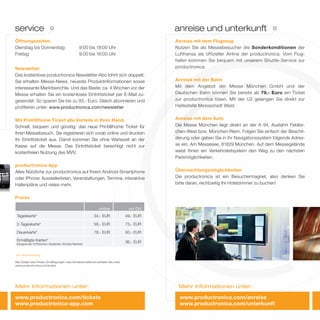 service
Mehr Informationen unter:
Öffnungszeiten:
Dienstag bis Donnerstag 9:00 bis 18:00 Uhr
Freitag 9:00 bis 16:00 Uhr
Newsletter
Das kostenlose productronica Newsletter-Abo lohnt sich doppelt:
Sie erhalten Messe-News, neueste Produktinformationen sowie
interessante Marktberichte. Und das Beste: ca. 4 Wochen vor der
Messe erhalten Sie ein kostenloses Eintrittsticket per E-Mail zu-
gesendet. So sparen Sie bis zu 93,- Euro. Gleich abonnieren und
proﬁtieren unter: www.productronica.com/newsletter
Mit Print@home Ticket alle Vorteile in Ihrer Hand.
Schnell, bequem und günstig: das neue Print@home Ticket für
Ihren Messebesuch. Sie registrieren sich vorab online und drucken
Ihr Eintrittsticket aus. Damit kommen Sie ohne Wartezeit an der
Kasse auf die Messe. Das Eintrittsticket berechtigt nicht zur
kostenfreien Nutzung des MVV.
productronica App
Alles Nützliche zur productronica auf Ihrem Android-Smartphone
oder iPhone: Ausstellerlisten, Veranstaltungen, Termine, interaktive
Hallenpläne und vieles mehr.
Anreise mit dem Flugzeug
Nutzen Sie als Messebesucher die Sonderkonditionen der
Lufthansa als offizieller Airline der productronica. Vom Flug-
hafen kommen Sie bequem mit unserem Shuttle-Service zur
productronica.
Anreise mit der Bahn
Mit dem Angebot der Messe München GmbH und der
Deutschen Bahn können Sie bereits ab 79,- Euro ein Ticket
zur productronica lösen. Mit der U2 gelangen Sie direkt zur
Haltestelle Messestadt West.
Anreise mit dem Auto
Die Messe München liegt direkt an der A 94, Ausfahrt Feldkir-
chen-West bzw. München-Riem. Folgen Sie einfach der Beschil-
derung oder geben Sie in Ihr Navigationssystem folgende Adres-
se ein: Am Messesee, 81829 München. Auf dem Messegelände
weist Ihnen ein Verkehrsleitsystem den Weg zu den nächsten
Parkmöglichkeiten.
Übernachtungsmöglichkeiten
Die productronica ist ein Besuchermagnet, also denken Sie
bitte daran, rechtzeitig Ihr Hotelzimmer zu buchen!
Preise
online vor Ort
Tageskarte* 34,- EUR 49,- EUR
2-Tageskarte* 58,- EUR 73,- EUR
Dauerkarte* 78,- EUR 93,- EUR
Ermäßigte Karten*
(Gruppen ab 10 Personen, Studenten, Schüler, Rentner)
36,- EUR
*inkl. Messekatalog
Alle Details über Preise, Ermäßigungen oder Sonderkonditionen erhalten Sie unter
www.productronica.com/preise
anreise und unterkunft
Mehr Informationen unter:
www.productronica.com/tickets
www.productronica-app.com
www.productronica.com/anreise
www.productronica.com/unterkunft
 
