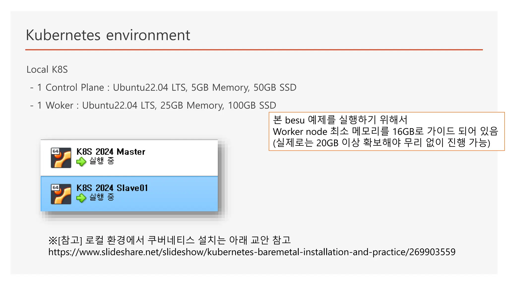 Kubernetes environment
Local K8S
- 1 Control Plane : Ubuntu22.04 LTS, 5GB Memory, 50GB SSD
- 1 Woker : Ubuntu22.04 LTS, 25GB Memory, 100GB SSD
※[참고] 로컬 환경에서 쿠버네티스 설치는 아래 교안 참고
https://www.slideshare.net/slideshow/kubernetes-baremetal-installation-and-practice/269903559
본 besu 예제를 실행하기 위해서
Worker node 최소 메모리를 16GB로 가이드 되어 있음
(실제로는 20GB 이상 확보해야 무리 없이 진행 가능)
 