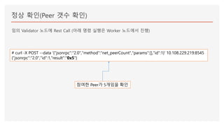 정상 확인(Peer 갯수 확인)
임의 Validator 노드에 Rest Call (아래 명령 실행은 Worker 노드에서 진행)
# curl -X POST --data '{"jsonrpc":"2.0","method":"net_peerCount","params":[],"id":1}' 10.108.229.219:8545
{"jsonrpc":"2.0","id":1,"result":"0x5"}
참여한 Peer가 5개임을 확인
 