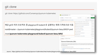 git clone
git clone https://github.com/Consensys/quorum-kubernetes
해당 git의 여러 프로젝트 중 playgroun의 kubectl 로 실행하는 예제 디렉토리로 이동
root@master:~/quorum-kubernetes/playground/kubectl/quorum-besu/ibft2# pwd
/root/quorum-kubernetes/playground/kubectl/quorum-besu/ibft2
source : https://github.com/Consensys/quorum-kubernetes/tree/master/playground/kubectl/quorum-besu/ibft2
 