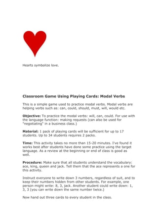 Hearts symbolize love.
Classroom Game Using Playing Cards: Modal Verbs
This is a simple game used to practice modal verbs. Modal verbs are
helping verbs such as: can, could, should, must, will, would etc.
Objective: To practice the modal verbs: will, can, could. For use with
the language function: making requests (can also be used for
"negotiating" in a business class.)
Material: 1 pack of playing cards will be sufficient for up to 17
students. Up to 34 students requires 2 packs.
Time: This activity takes no more than 15-20 minutes. I've found it
works best after students have done some practice using the target
language. As a review at the beginning or end of class is good as
well.
Procedure: Make sure that all students understand the vocabulary:
ace, king, queen and jack. Tell them that the ace represents a one for
this activity.
Instruct everyone to write down 3 numbers, regardless of suit, and to
keep their numbers hidden from other students. For example, one
person might write: 8, 3, jack. Another student could write down: 1,
3, 3 (you can write down the same number twice.)
Now hand out three cards to every student in the class.
 