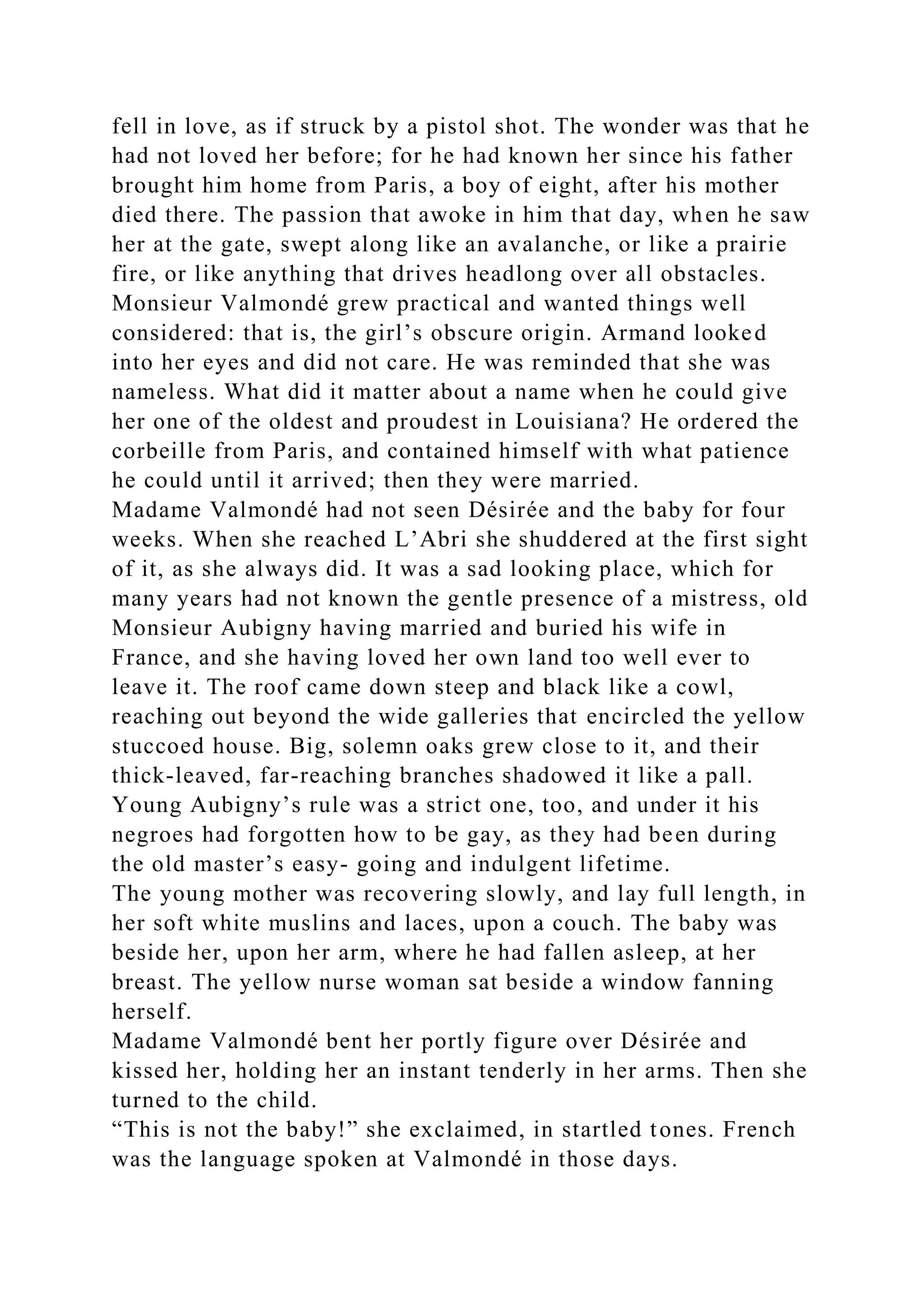 fell in love, as if struck by a pistol shot. The wonder was that he
had not loved her before; for he had known her since his father
brought him home from Paris, a boy of eight, after his mother
died there. The passion that awoke in him that day, when he saw
her at the gate, swept along like an avalanche, or like a prairie
fire, or like anything that drives headlong over all obstacles.
Monsieur Valmondé grew practical and wanted things well
considered: that is, the girl’s obscure origin. Armand looked
into her eyes and did not care. He was reminded that she was
nameless. What did it matter about a name when he could give
her one of the oldest and proudest in Louisiana? He ordered the
corbeille from Paris, and contained himself with what patience
he could until it arrived; then they were married.
Madame Valmondé had not seen Désirée and the baby for four
weeks. When she reached L’Abri she shuddered at the first sight
of it, as she always did. It was a sad looking place, which for
many years had not known the gentle presence of a mistress, old
Monsieur Aubigny having married and buried his wife in
France, and she having loved her own land too well ever to
leave it. The roof came down steep and black like a cowl,
reaching out beyond the wide galleries that encircled the yellow
stuccoed house. Big, solemn oaks grew close to it, and their
thick-leaved, far-reaching branches shadowed it like a pall.
Young Aubigny’s rule was a strict one, too, and under it his
negroes had forgotten how to be gay, as they had been during
the old master’s easy- going and indulgent lifetime.
The young mother was recovering slowly, and lay full length, in
her soft white muslins and laces, upon a couch. The baby was
beside her, upon her arm, where he had fallen asleep, at her
breast. The yellow nurse woman sat beside a window fanning
herself.
Madame Valmondé bent her portly figure over Désirée and
kissed her, holding her an instant tenderly in her arms. Then she
turned to the child.
“This is not the baby!” she exclaimed, in startled tones. French
was the language spoken at Valmondé in those days.
 