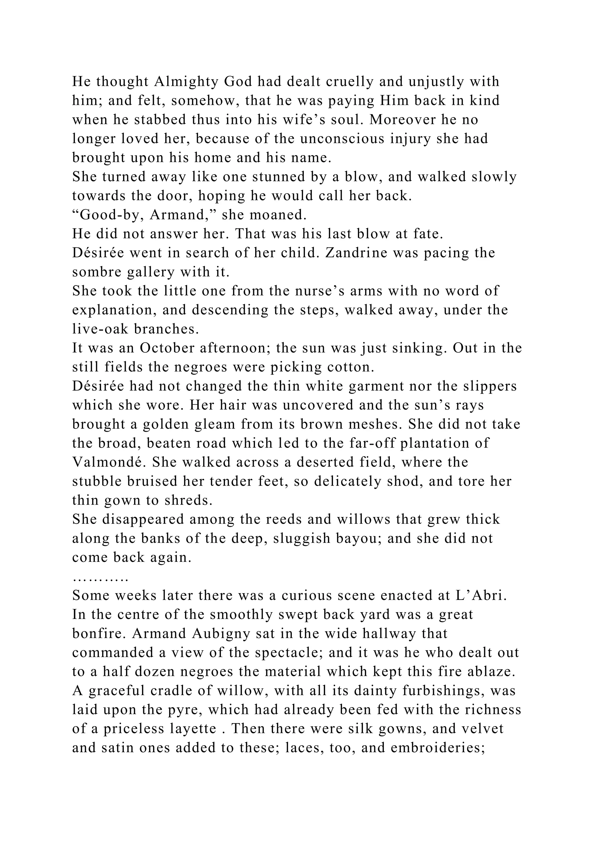 He thought Almighty God had dealt cruelly and unjustly with
him; and felt, somehow, that he was paying Him back in kind
when he stabbed thus into his wife’s soul. Moreover he no
longer loved her, because of the unconscious injury she had
brought upon his home and his name.
She turned away like one stunned by a blow, and walked slowly
towards the door, hoping he would call her back.
“Good-by, Armand,” she moaned.
He did not answer her. That was his last blow at fate.
Désirée went in search of her child. Zandrine was pacing the
sombre gallery with it.
She took the little one from the nurse’s arms with no word of
explanation, and descending the steps, walked away, under the
live-oak branches.
It was an October afternoon; the sun was just sinking. Out in the
still fields the negroes were picking cotton.
Désirée had not changed the thin white garment nor the slippers
which she wore. Her hair was uncovered and the sun’s rays
brought a golden gleam from its brown meshes. She did not take
the broad, beaten road which led to the far-off plantation of
Valmondé. She walked across a deserted field, where the
stubble bruised her tender feet, so delicately shod, and tore her
thin gown to shreds.
She disappeared among the reeds and willows that grew thick
along the banks of the deep, sluggish bayou; and she did not
come back again.
………..
Some weeks later there was a curious scene enacted at L’Abri.
In the centre of the smoothly swept back yard was a great
bonfire. Armand Aubigny sat in the wide hallway that
commanded a view of the spectacle; and it was he who dealt out
to a half dozen negroes the material which kept this fire ablaze.
A graceful cradle of willow, with all its dainty furbishings, was
laid upon the pyre, which had already been fed with the richness
of a priceless layette . Then there were silk gowns, and velvet
and satin ones added to these; laces, too, and embroideries;
 