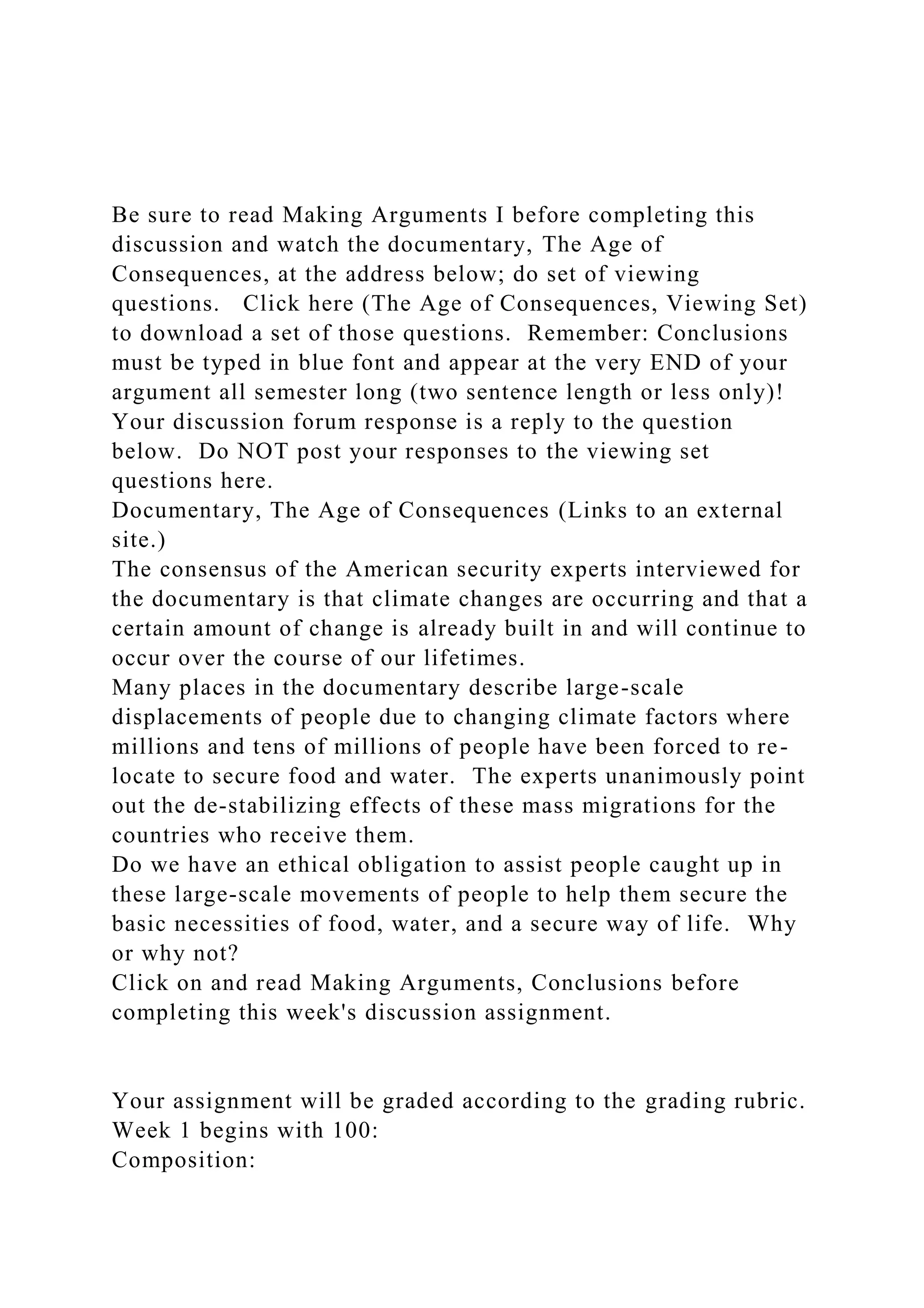 Be sure to read Making Arguments I before completing this
discussion and watch the documentary, The Age of
Consequences, at the address below; do set of viewing
questions. Click here (The Age of Consequences, Viewing Set)
to download a set of those questions. Remember: Conclusions
must be typed in blue font and appear at the very END of your
argument all semester long (two sentence length or less only)!
Your discussion forum response is a reply to the question
below. Do NOT post your responses to the viewing set
questions here.
Documentary, The Age of Consequences (Links to an external
site.)
The consensus of the American security experts interviewed for
the documentary is that climate changes are occurring and that a
certain amount of change is already built in and will continue to
occur over the course of our lifetimes.
Many places in the documentary describe large-scale
displacements of people due to changing climate factors where
millions and tens of millions of people have been forced to re-
locate to secure food and water. The experts unanimously point
out the de-stabilizing effects of these mass migrations for the
countries who receive them.
Do we have an ethical obligation to assist people caught up in
these large-scale movements of people to help them secure the
basic necessities of food, water, and a secure way of life. Why
or why not?
Click on and read Making Arguments, Conclusions before
completing this week's discussion assignment.
Your assignment will be graded according to the grading rubric.
Week 1 begins with 100:
Composition:
 