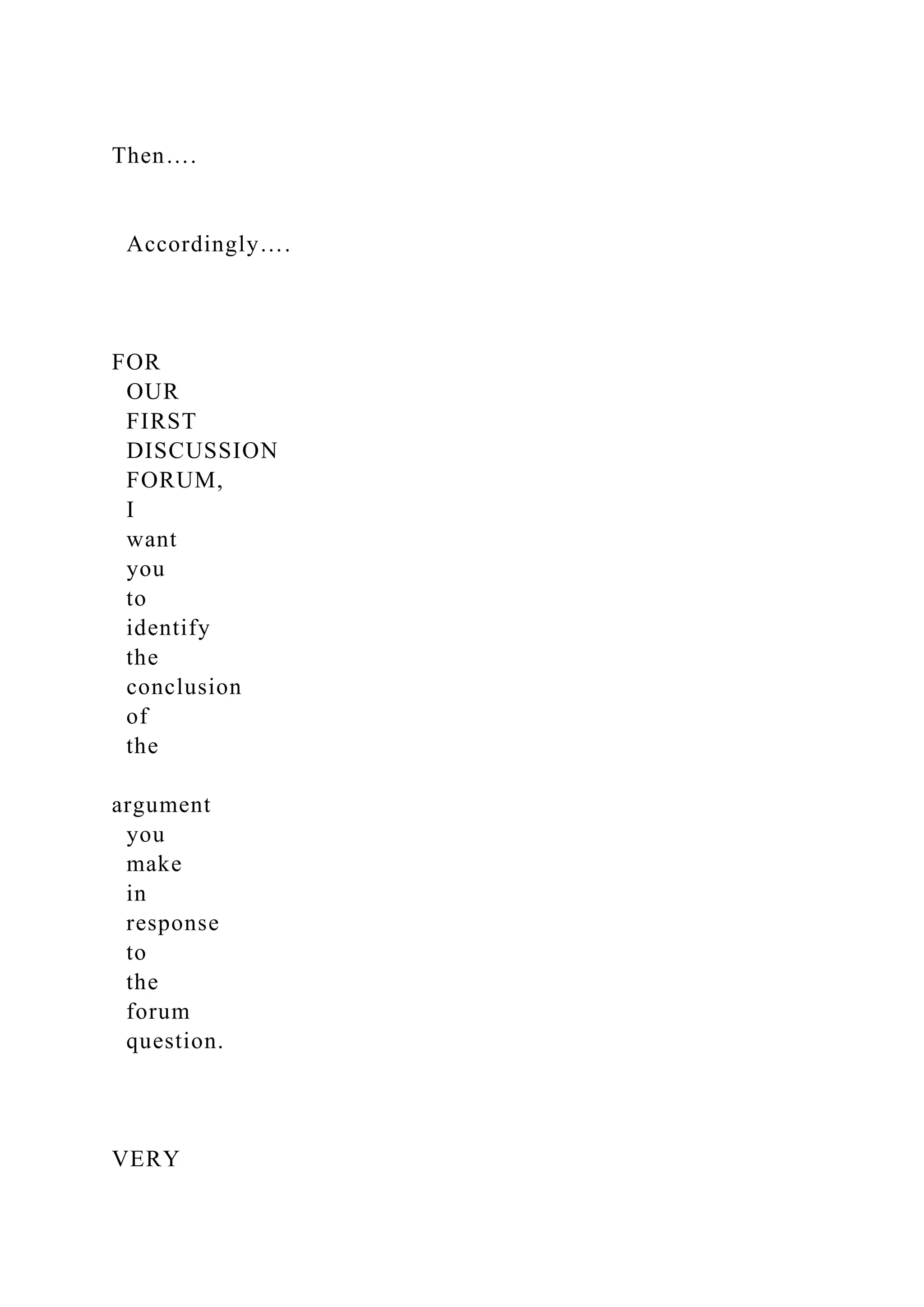 Then….
Accordingly….
FOR
OUR
FIRST
DISCUSSION
FORUM,
I
want
you
to
identify
the
conclusion
of
the
argument
you
make
in
response
to
the
forum
question.
VERY
 