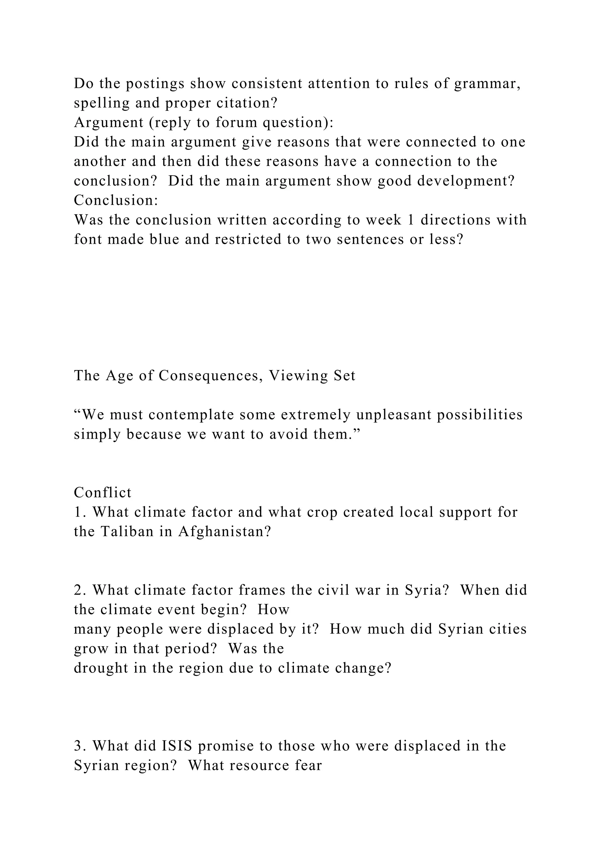 Do the postings show consistent attention to rules of grammar,
spelling and proper citation?
Argument (reply to forum question):
Did the main argument give reasons that were connected to one
another and then did these reasons have a connection to the
conclusion? Did the main argument show good development?
Conclusion:
Was the conclusion written according to week 1 directions with
font made blue and restricted to two sentences or less?
The Age of Consequences, Viewing Set
“We must contemplate some extremely unpleasant possibilities
simply because we want to avoid them.”
Conflict
1. What climate factor and what crop created local support for
the Taliban in Afghanistan?
2. What climate factor frames the civil war in Syria? When did
the climate event begin? How
many people were displaced by it? How much did Syrian cities
grow in that period? Was the
drought in the region due to climate change?
3. What did ISIS promise to those who were displaced in the
Syrian region? What resource fear
 