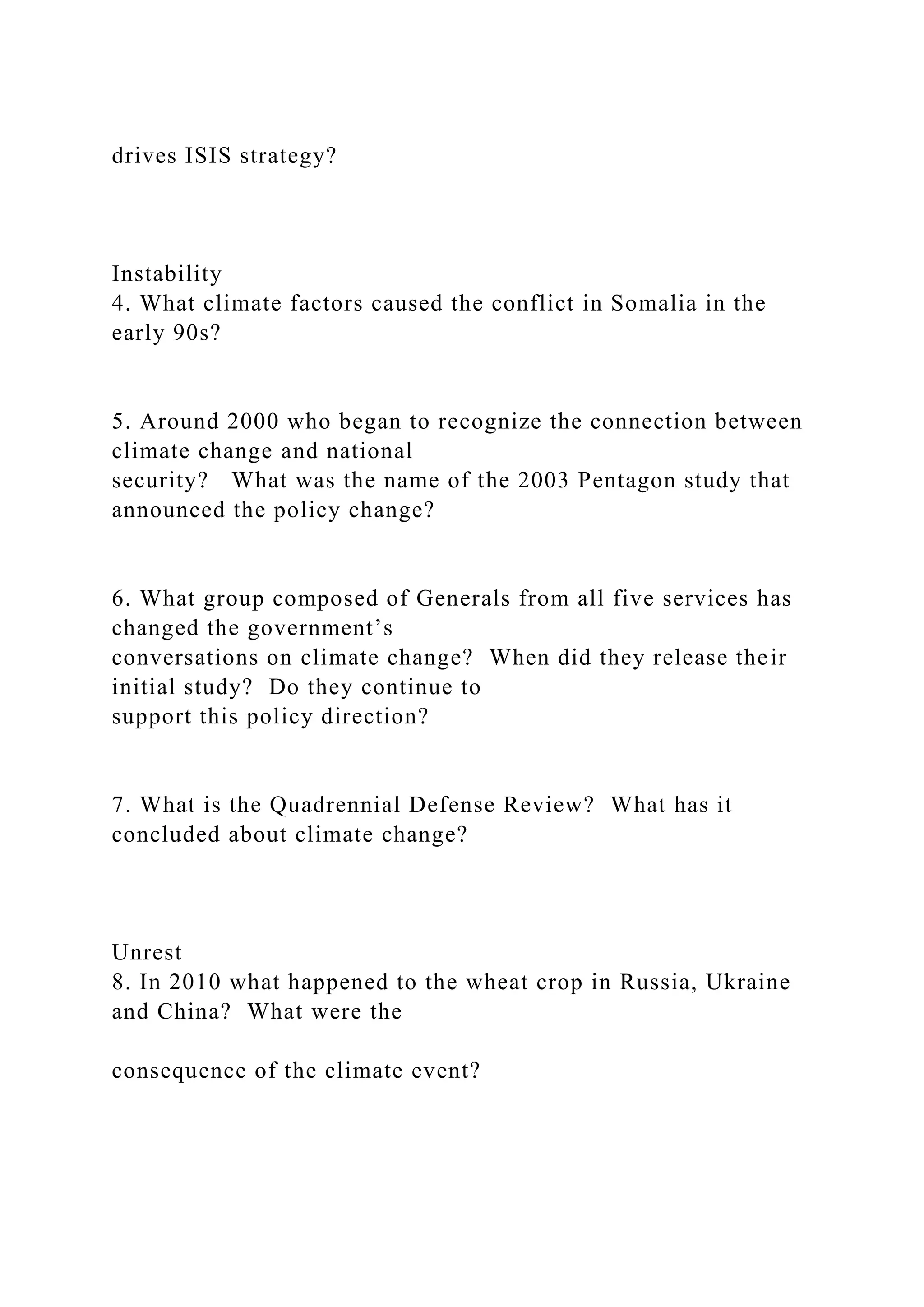 drives ISIS strategy?
Instability
4. What climate factors caused the conflict in Somalia in the
early 90s?
5. Around 2000 who began to recognize the connection between
climate change and national
security? What was the name of the 2003 Pentagon study that
announced the policy change?
6. What group composed of Generals from all five services has
changed the government’s
conversations on climate change? When did they release their
initial study? Do they continue to
support this policy direction?
7. What is the Quadrennial Defense Review? What has it
concluded about climate change?
Unrest
8. In 2010 what happened to the wheat crop in Russia, Ukraine
and China? What were the
consequence of the climate event?
 