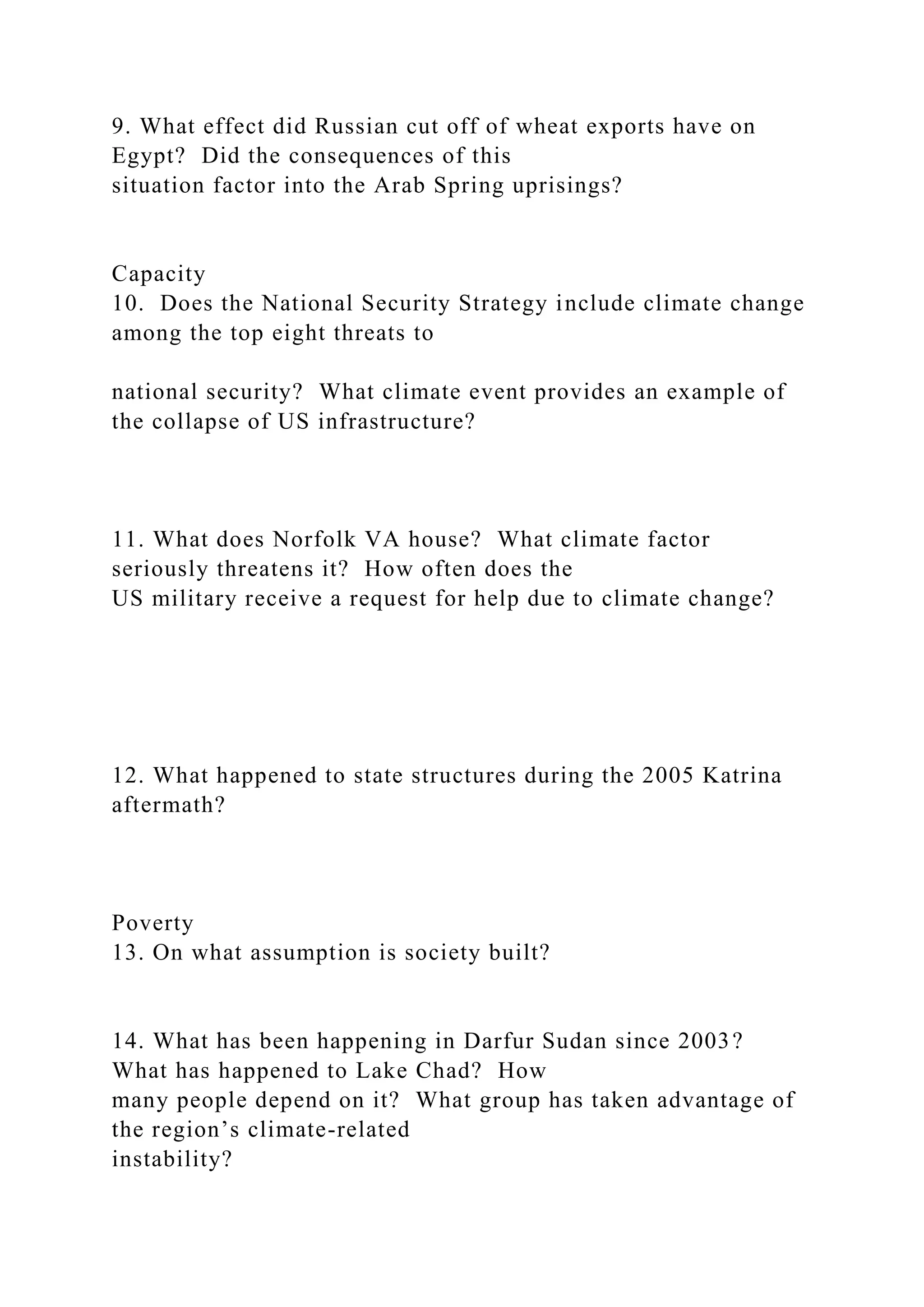 9. What effect did Russian cut off of wheat exports have on
Egypt? Did the consequences of this
situation factor into the Arab Spring uprisings?
Capacity
10. Does the National Security Strategy include climate change
among the top eight threats to
national security? What climate event provides an example of
the collapse of US infrastructure?
11. What does Norfolk VA house? What climate factor
seriously threatens it? How often does the
US military receive a request for help due to climate change?
12. What happened to state structures during the 2005 Katrina
aftermath?
Poverty
13. On what assumption is society built?
14. What has been happening in Darfur Sudan since 2003?
What has happened to Lake Chad? How
many people depend on it? What group has taken advantage of
the region’s climate-related
instability?
 