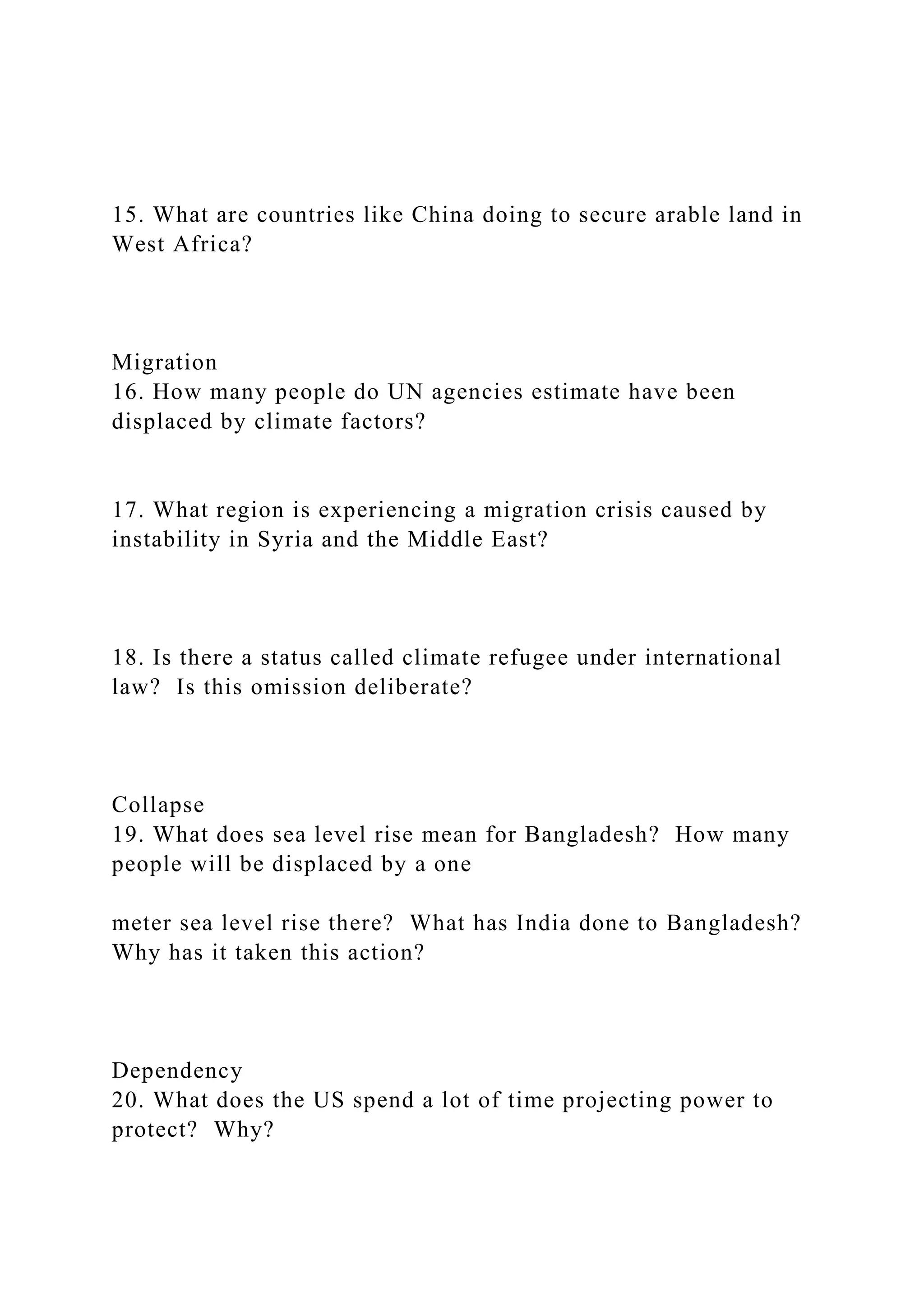 15. What are countries like China doing to secure arable land in
West Africa?
Migration
16. How many people do UN agencies estimate have been
displaced by climate factors?
17. What region is experiencing a migration crisis caused by
instability in Syria and the Middle East?
18. Is there a status called climate refugee under international
law? Is this omission deliberate?
Collapse
19. What does sea level rise mean for Bangladesh? How many
people will be displaced by a one
meter sea level rise there? What has India done to Bangladesh?
Why has it taken this action?
Dependency
20. What does the US spend a lot of time projecting power to
protect? Why?
 