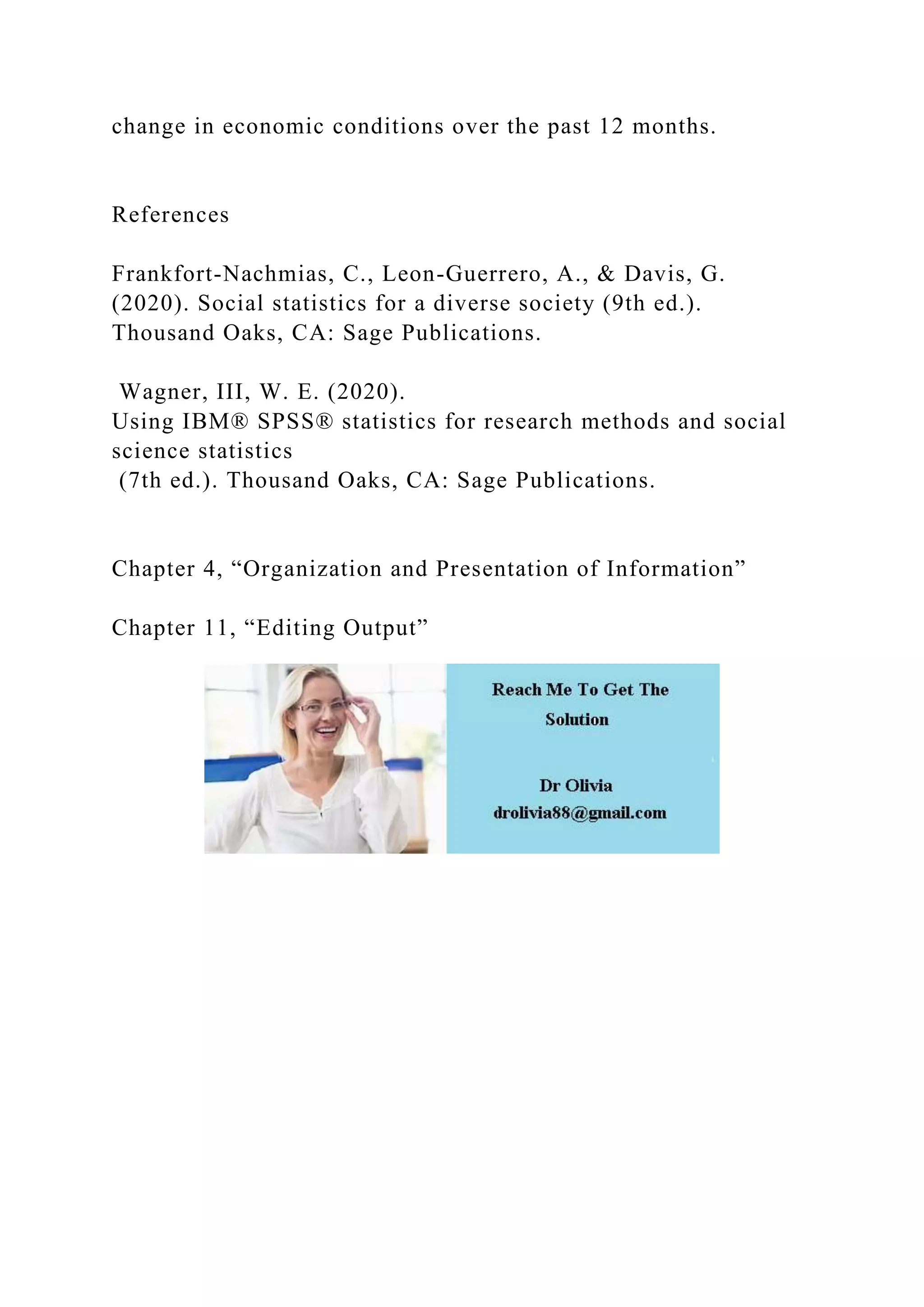 change in economic conditions over the past 12 months.
References
Frankfort-Nachmias, C., Leon-Guerrero, A., & Davis, G.
(2020). Social statistics for a diverse society (9th ed.).
Thousand Oaks, CA: Sage Publications.
Wagner, III, W. E. (2020).
Using IBM® SPSS® statistics for research methods and social
science statistics
(7th ed.). Thousand Oaks, CA: Sage Publications.
Chapter 4, “Organization and Presentation of Information”
Chapter 11, “Editing Output”
 