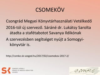 CSOMEKÖV
Csongrád Megyei Könyvtárhasználati Vetélkedő
2016-tól új szervező. Sáráné dr. Lukátsy Sarolta
átadta a stafétabotot Savanya Ildikónak
A szervezésben segítséget nyújt a Somogyi-
könyvtár is.
http://csmke.sk-szeged.hu/2017/02/csomekov-2017-2/
 