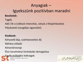 Anyagiak –
Igyekszünk pozitívban maradni
Bevételek:
Tagdíj
Adó 1%-a (változó intenzitás, várjuk a felajánlásokat)
Pályázatok (nyugdíjas egyesület)
Kiadások:
Könyvelő díja, számlavezetési díj
Néhány előadó
Könyvtárosnap
Őszi tanulmányi kirándulás támogatása
Egyéb működési költségek
 